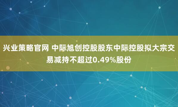 兴业策略官网 中际旭创控股股东中际控股拟大宗交易减持不超过0.49%股份