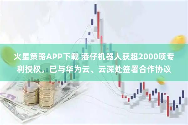 火星策略APP下载 港仔机器人获超2000项专利授权，已与华为云、云深处签署合作协议