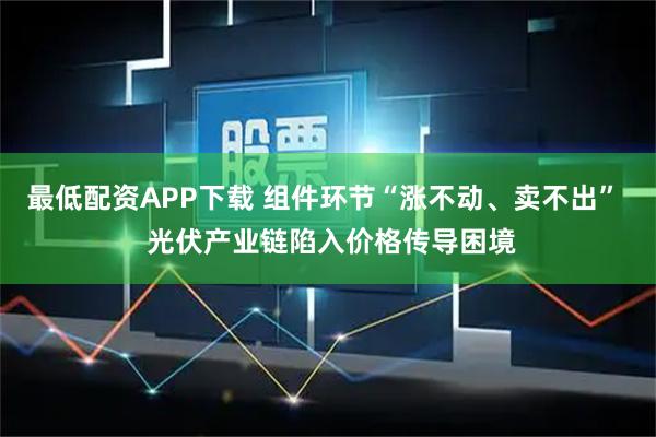 最低配资APP下载 组件环节“涨不动、卖不出”  光伏产业链陷入价格传导困境