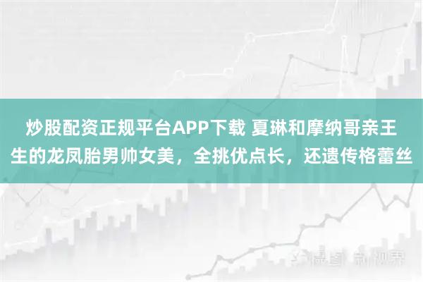 炒股配资正规平台APP下载 夏琳和摩纳哥亲王生的龙凤胎男帅女美，全挑优点长，还遗传格蕾丝