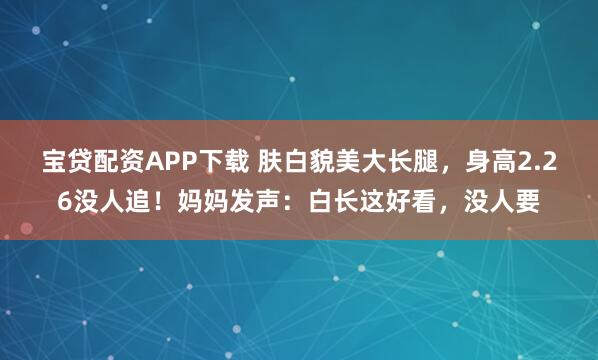 宝贷配资APP下载 肤白貌美大长腿，身高2.26没人追！妈妈发声：白长这好看，没人要