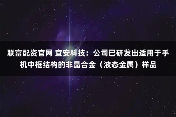 联富配资官网 宜安科技:公司已研发出适用于手机中框结构的非晶合金(液态金属)样品