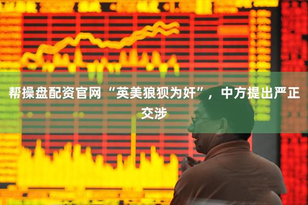 帮操盘配资官网 “英美狼狈为奸”，中方提出严正交涉