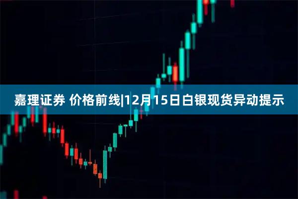 嘉理证券 价格前线|12月15日白银现货异动提示