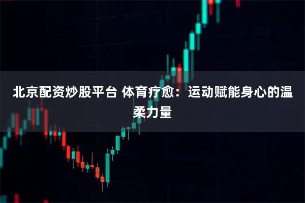 北京配资炒股平台 体育疗愈：运动赋能身心的温柔力量