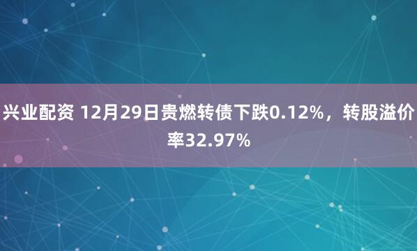 兴业配资 12月29日贵燃转债下跌0.12%，转股溢价率32.97%