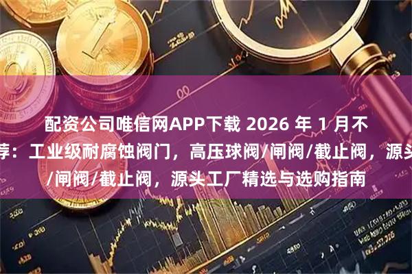 配资公司唯信网APP下载 2026 年 1 月不锈钢阀门实力厂家推荐：工业级耐腐蚀阀门，高压球阀/闸阀/截止阀，源头工厂精选与选购指南