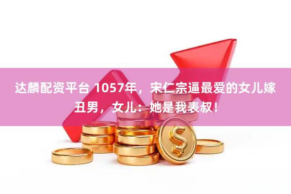 达麟配资平台 1057年,宋仁宗逼最爱的女儿嫁丑男,女儿:她是我表叔!