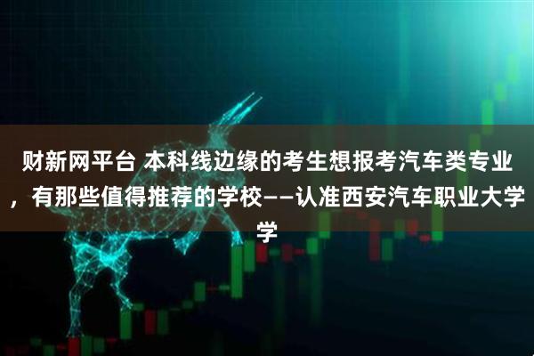 财新网平台 本科线边缘的考生想报考汽车类专业,有那些值得推荐的学校——认准西安汽车职业大学