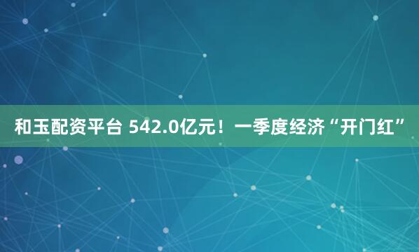 和玉配资平台 542.0亿元!一季度经济“开门红”