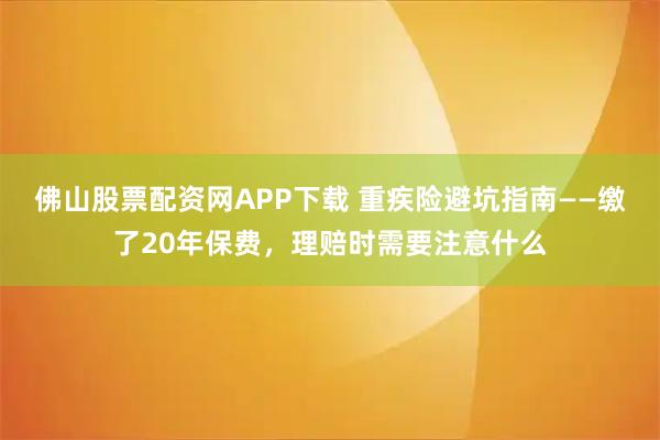 佛山股票配资网APP下载 重疾险避坑指南——缴了20年保费,理赔时需要注意什么