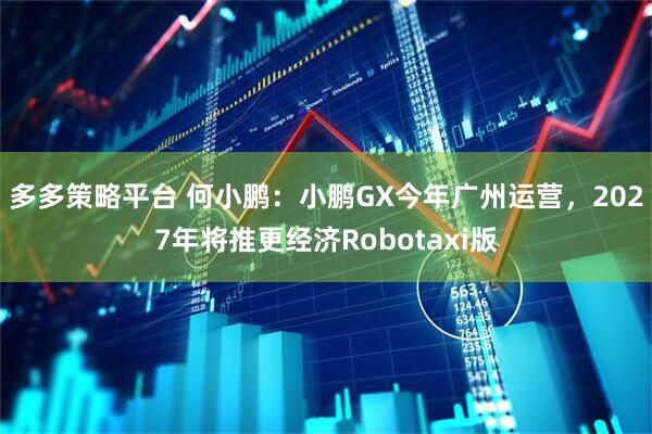 多多策略平台 何小鹏：小鹏GX今年广州运营，2027年将推更经济Robotaxi版