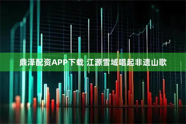 鼎泽配资APP下载 江源雪域唱起非遗山歌