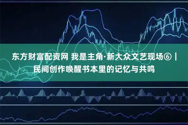 东方财富配资网 我是主角·新大众文艺现场⑥｜民间创作唤醒书本里的记忆与共鸣