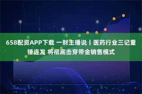 658配资APP下载 一财主播说丨医药行业三记重锤连发 将彻底击穿带金销售模式