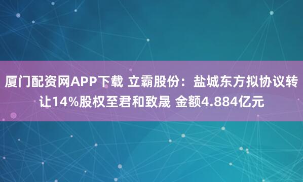 厦门配资网APP下载 立霸股份：盐城东方拟协议转让14%股权至君和致晟 金额4.884亿元